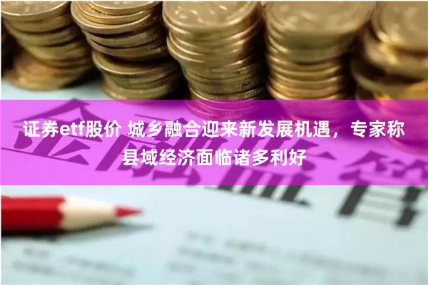 证券etf股价 城乡融合迎来新发展机遇，专家称县域经济面临诸多利好