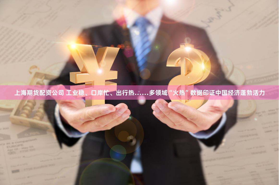 上海期货配资公司 工业稳、口岸忙、出行热……多领域“火热”数据印证中国经济蓬勃活力