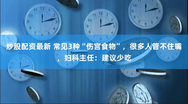 炒股配资最新 常见3种“伤宫食物”，很多人管不住嘴，妇科主任：建议少吃