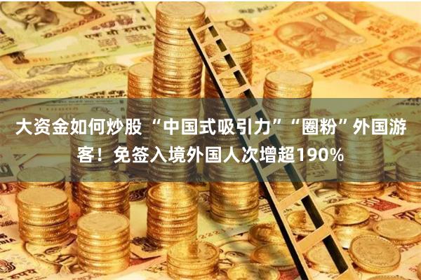 大资金如何炒股 “中国式吸引力”“圈粉”外国游客！免签入境外国人次增超190%