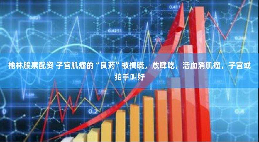 榆林股票配资 子宫肌瘤的“良药”被揭晓，放肆吃，活血消肌瘤，子宫或拍手叫好