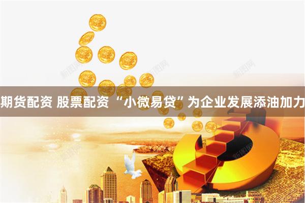 期货配资 股票配资 “小微易贷”为企业发展添油加力