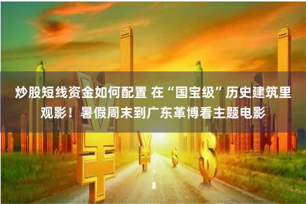 炒股短线资金如何配置 在“国宝级”历史建筑里观影！暑假周末到广东革博看主题电影