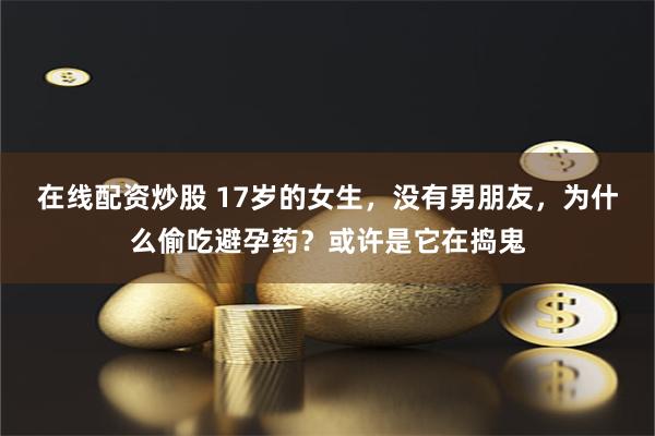 在线配资炒股 17岁的女生，没有男朋友，为什么偷吃避孕药？或许是它在捣鬼