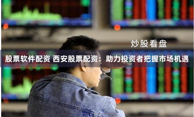 股票软件配资 西安股票配资：助力投资者把握市场机遇