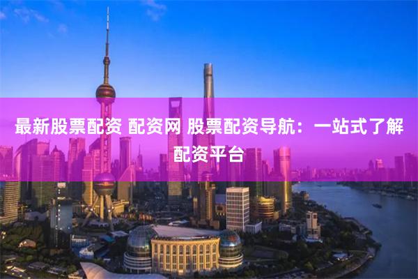 最新股票配资 配资网 股票配资导航：一站式了解配资平台