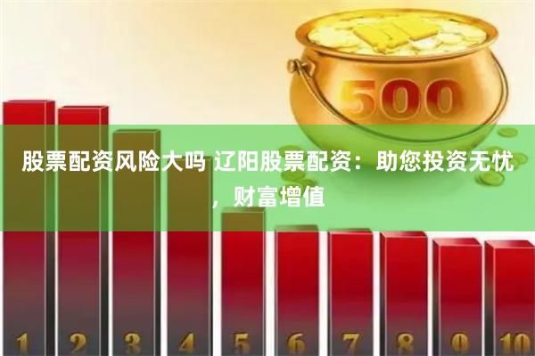 股票配资风险大吗 辽阳股票配资：助您投资无忧，财富增值