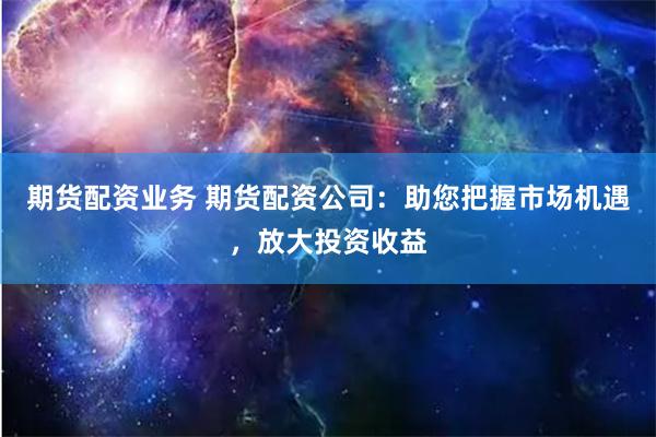 期货配资业务 期货配资公司：助您把握市场机遇，放大投资收益