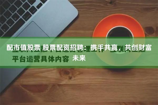 配市值股票 股票配资招聘:携手共赢,共创财富未来