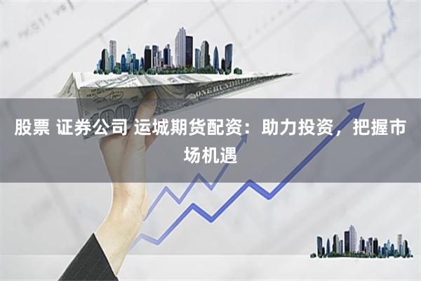股票 证券公司 运城期货配资:助力投资,把握市场机遇