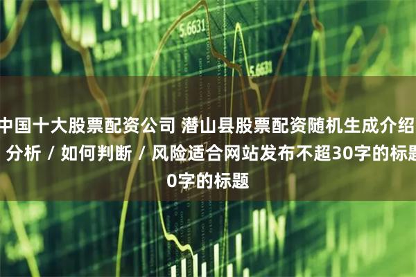 中国十大股票配资公司 潜山县股票配资随机生成介绍 / 分析 / 如何判断 / 风险适合网站发布不超30字的标题